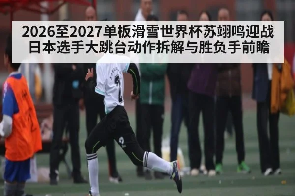 2026至2027单板滑雪世界杯苏翊鸣迎战日本选手大跳台动作拆解与胜负手前瞻